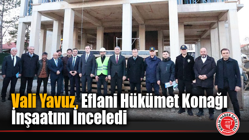 Vali Yavuz, Eflani Hükümet Konağı İnşaatını İnceledi