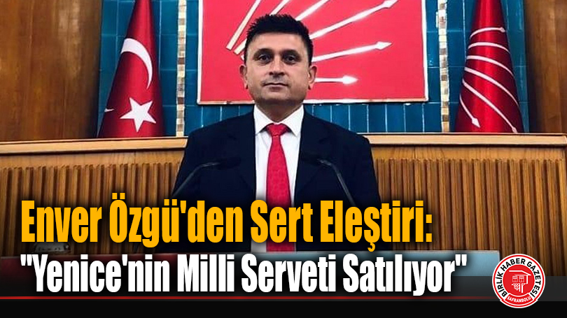 Enver Özgü’den Sert Eleştiri: “Yenice’nin Milli Serveti Satılıyor”